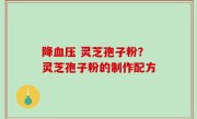 降血压 灵芝孢子粉？灵芝孢子粉的制作配方