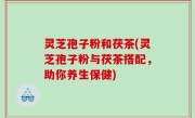 灵芝孢子粉和茯茶(灵芝孢子粉与茯茶搭配，助你养生保健)