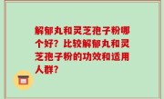 解郁丸和灵芝孢子粉哪个好？比较解郁丸和灵芝孢子粉的功效和适用人群？