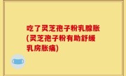 吃了灵芝孢子粉乳腺胀(灵芝孢子粉有助舒缓乳房胀痛)