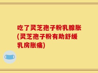 吃了灵芝孢子粉乳腺胀(灵芝孢子粉有助舒缓乳房胀痛)