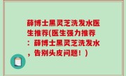 薛博士黑灵芝洗发水医生推荐(医生强力推荐：薛博士黑灵芝洗发水，告别头皮问题！)