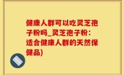 健康人群可以吃灵芝孢子粉吗_灵芝孢子粉：适合健康人群的天然保健品)