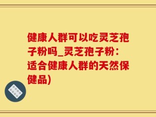 健康人群可以吃灵芝孢子粉吗_灵芝孢子粉：适合健康人群的天然保健品)