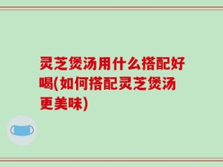 灵芝煲汤用什么搭配好喝(如何搭配灵芝煲汤更美味)
