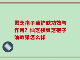 灵芝孢子油护肤功效与作用？仙芝楼灵芝孢子油效果怎么样