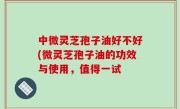 中微灵芝孢子油好不好(微灵芝孢子油的功效与使用，值得一试