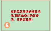 石斛灵芝炖汤的搭配功效(提高免疫力的营养汤：石斛灵芝汤)