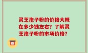 灵芝孢子粉的价格大概在多少钱左右？了解灵芝孢子粉的市场价格？