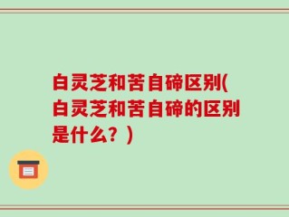白灵芝和苦自碲区别(白灵芝和苦自碲的区别是什么？)