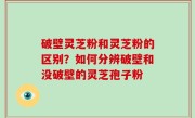 破壁灵芝粉和灵芝粉的区别？如何分辨破壁和没破壁的灵芝孢子粉