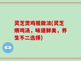 灵芝煲鸡祖做法(灵芝煨鸡汤，味道鲜美，养生不二选择)