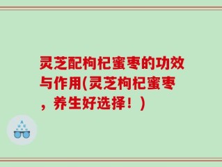灵芝配枸杞蜜枣的功效与作用(灵芝枸杞蜜枣，养生好选择！)