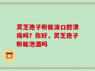 灵芝孢子粉能涂口腔溃疡吗？你好，灵芝孢子粉能泡酒吗