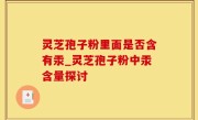 灵芝孢子粉里面是否含有汞_灵芝孢子粉中汞含量探讨