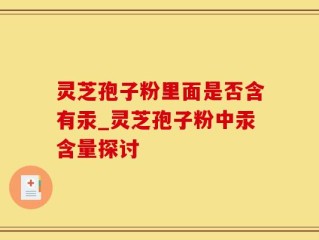 灵芝孢子粉里面是否含有汞_灵芝孢子粉中汞含量探讨