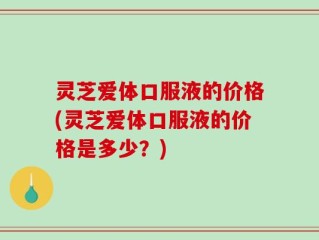 灵芝爱体口服液的价格(灵芝爱体口服液的价格是多少？)