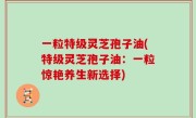 一粒特级灵芝孢子油(特级灵芝孢子油：一粒惊艳养生新选择)