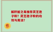解肝脏之毒推荐灵芝孢子粉？灵芝孢子粉的功效与用法？