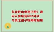 东北野山参孢子粉？请问人参皂苷Rh2可以与灵芝孢子粉同时服用