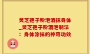 灵芝孢子粉泡酒抹身体_灵芝孢子粉酒泡制法：身体涂抹的神奇功效