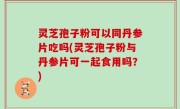 灵芝孢子粉可以同丹参片吃吗(灵芝孢子粉与丹参片可一起食用吗？)