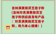 吉林满黄旗灵芝孢子粉(吉林珍贵满黄旗灵芝孢子粉供应商发布产品：珍贵满黄旗灵芝孢子粉，助力身心健康！)