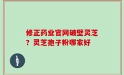 修正药业官网破壁灵芝？灵芝孢子粉哪家好