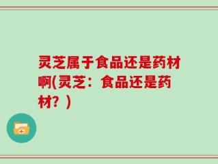 灵芝属于食品还是药材啊(灵芝：食品还是药材？)