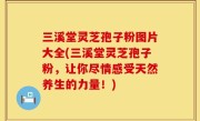 三溪堂灵芝孢子粉图片大全(三溪堂灵芝孢子粉，让你尽情感受天然养生的力量！)