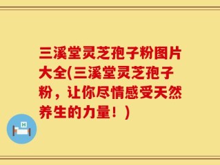 三溪堂灵芝孢子粉图片大全(三溪堂灵芝孢子粉，让你尽情感受天然养生的力量！)
