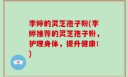 李婷的灵芝孢子粉(李婷推荐的灵芝孢子粉，护理身体，提升健康！)