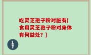 吃灵芝孢子粉对脏有(食用灵芝孢子粉对身体有何益处？)