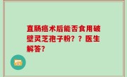 直肠癌术后能否食用破壁灵芝孢子粉??医生解答?
