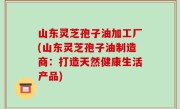 山东灵芝孢子油加工厂(山东灵芝孢子油制造商：打造天然健康生活产品)