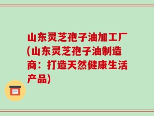 山东灵芝孢子油加工厂(山东灵芝孢子油制造商：打造天然健康生活产品)