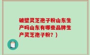 破壁灵芝孢子粉山东生产吗山东有哪些品牌生产灵芝孢子粉？)