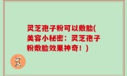 灵芝孢子粉可以敷脸(美容小秘密：灵芝孢子粉敷脸效果神奇！)