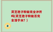 灵芝孢子粉能完全冲开吗(灵芝孢子粉能否完全溶于水？)
