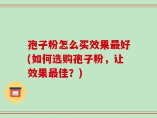 孢子粉怎么买效果最好(如何选购孢子粉，让效果最佳？)