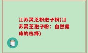 江苏灵芝粉孢子粉(江苏灵芝孢子粉：自然健康的选择)