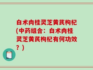 白术肉桂灵芝黄芪枸杞(中药组合：白术肉桂灵芝黄芪枸杞有何功效？)