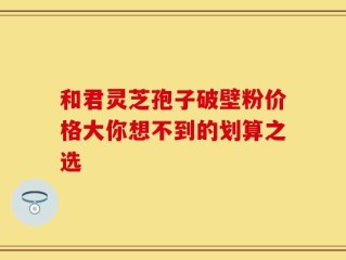 和君灵芝孢子破壁粉价格大你想不到的划算之选