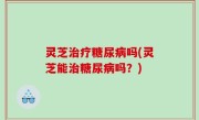 灵芝治疗糖尿病吗(灵芝能治糖尿病吗？)