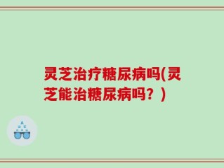 灵芝治疗糖尿病吗(灵芝能治糖尿病吗？)