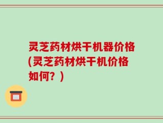 灵芝药材烘干机器价格(灵芝药材烘干机价格如何？)