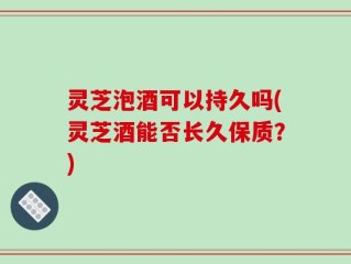 灵芝泡酒可以持久吗(灵芝酒能否长久保质？)