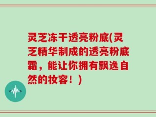 灵芝冻干透亮粉底(灵芝精华制成的透亮粉底霜，能让你拥有飘逸自然的妆容！)