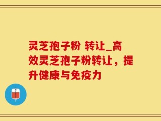 灵芝孢子粉 转让_高效灵芝孢子粉转让，提升健康与免疫力