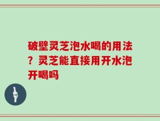 破壁灵芝泡水喝的用法？灵芝能直接用开水泡开喝吗